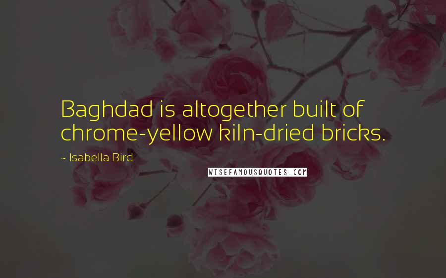 Isabella Bird Quotes: Baghdad is altogether built of chrome-yellow kiln-dried bricks.