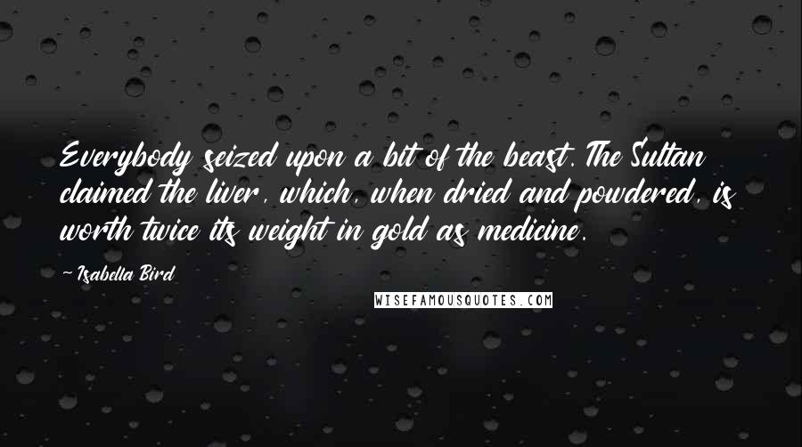 Isabella Bird Quotes: Everybody seized upon a bit of the beast. The Sultan claimed the liver, which, when dried and powdered, is worth twice its weight in gold as medicine.