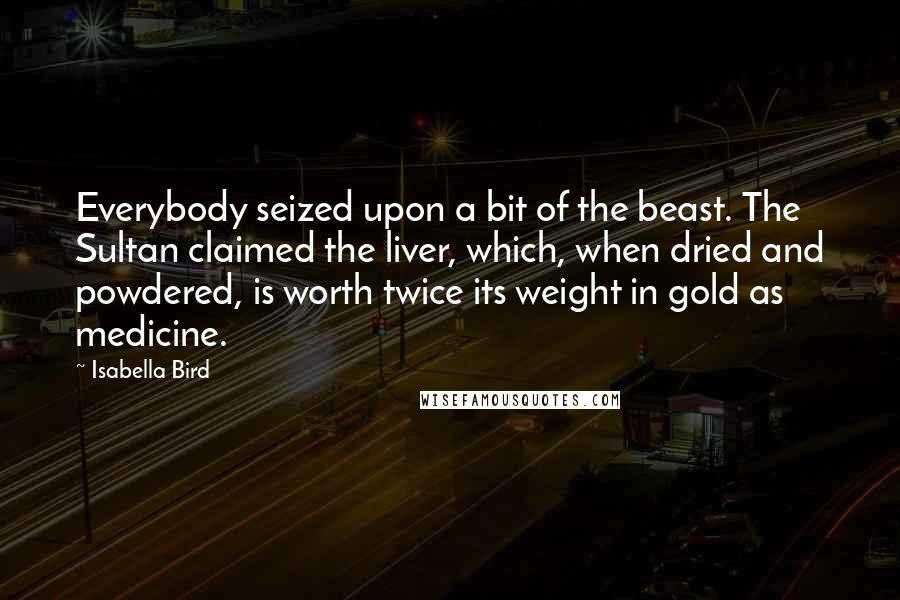 Isabella Bird Quotes: Everybody seized upon a bit of the beast. The Sultan claimed the liver, which, when dried and powdered, is worth twice its weight in gold as medicine.