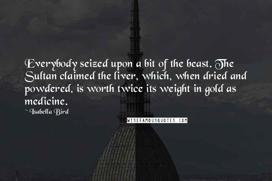 Isabella Bird Quotes: Everybody seized upon a bit of the beast. The Sultan claimed the liver, which, when dried and powdered, is worth twice its weight in gold as medicine.