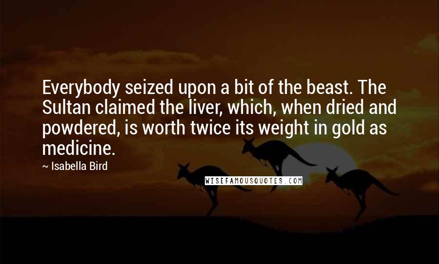 Isabella Bird Quotes: Everybody seized upon a bit of the beast. The Sultan claimed the liver, which, when dried and powdered, is worth twice its weight in gold as medicine.