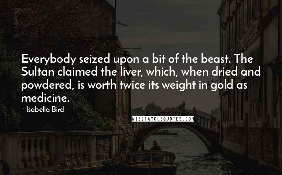Isabella Bird Quotes: Everybody seized upon a bit of the beast. The Sultan claimed the liver, which, when dried and powdered, is worth twice its weight in gold as medicine.