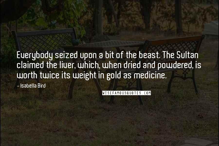 Isabella Bird Quotes: Everybody seized upon a bit of the beast. The Sultan claimed the liver, which, when dried and powdered, is worth twice its weight in gold as medicine.