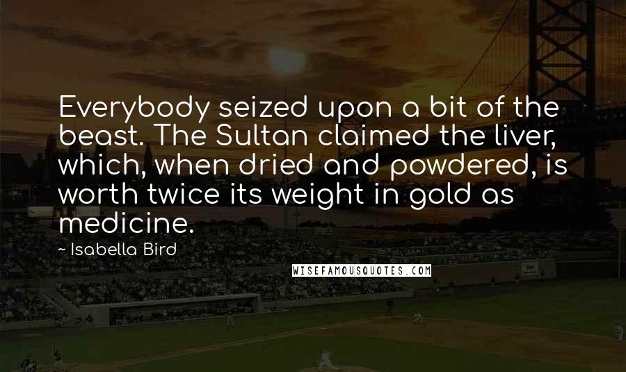 Isabella Bird Quotes: Everybody seized upon a bit of the beast. The Sultan claimed the liver, which, when dried and powdered, is worth twice its weight in gold as medicine.