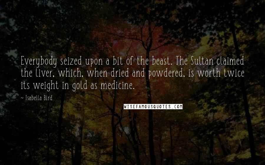 Isabella Bird Quotes: Everybody seized upon a bit of the beast. The Sultan claimed the liver, which, when dried and powdered, is worth twice its weight in gold as medicine.