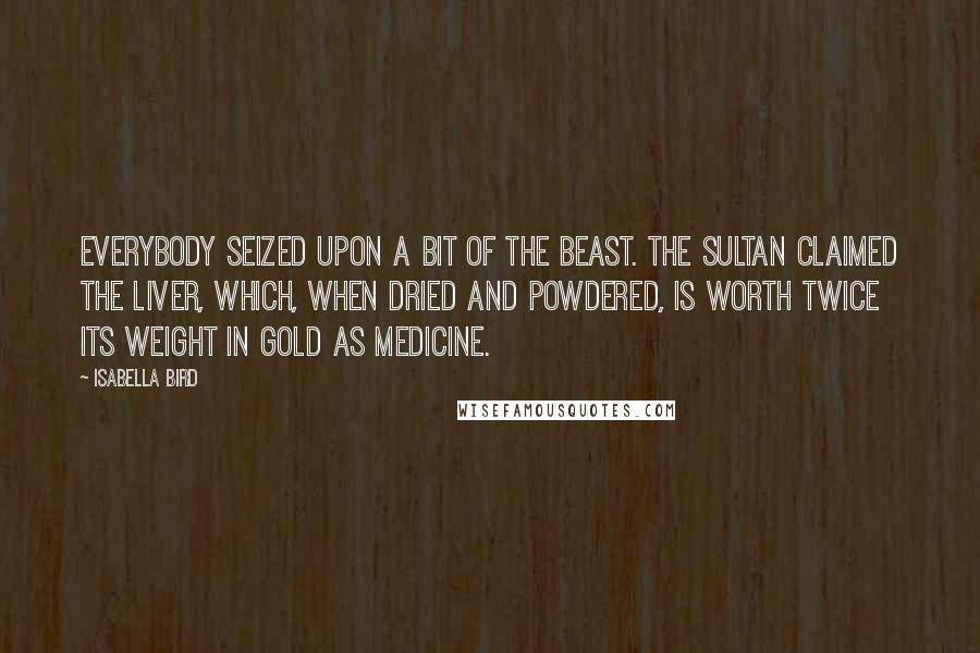 Isabella Bird Quotes: Everybody seized upon a bit of the beast. The Sultan claimed the liver, which, when dried and powdered, is worth twice its weight in gold as medicine.