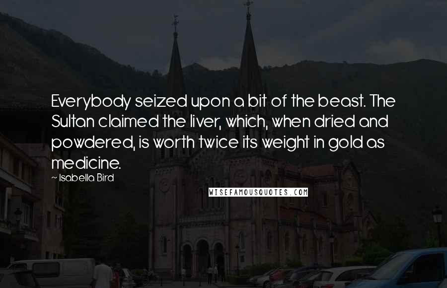 Isabella Bird Quotes: Everybody seized upon a bit of the beast. The Sultan claimed the liver, which, when dried and powdered, is worth twice its weight in gold as medicine.