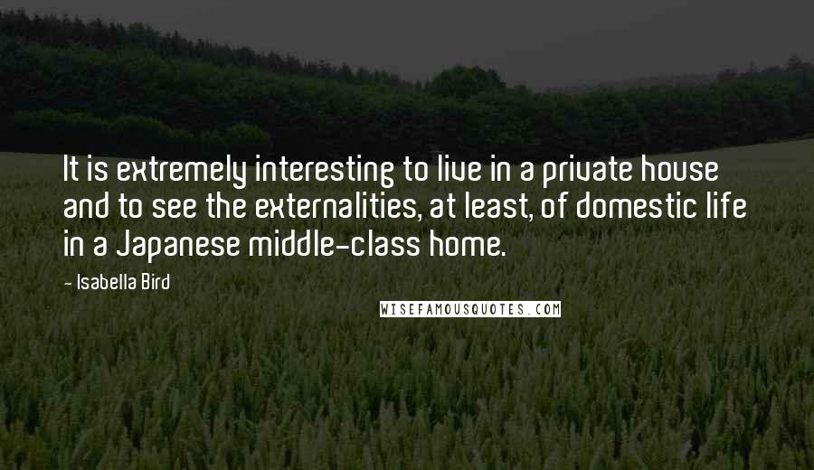 Isabella Bird Quotes: It is extremely interesting to live in a private house and to see the externalities, at least, of domestic life in a Japanese middle-class home.