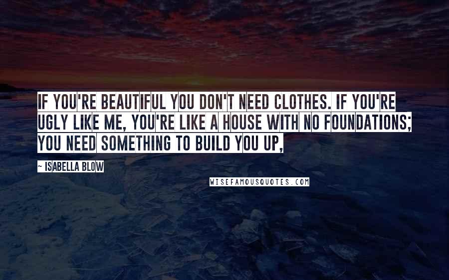 Isabella Blow Quotes: If you're beautiful you don't need clothes. If you're ugly like me, you're like a house with no foundations; you need something to build you up,