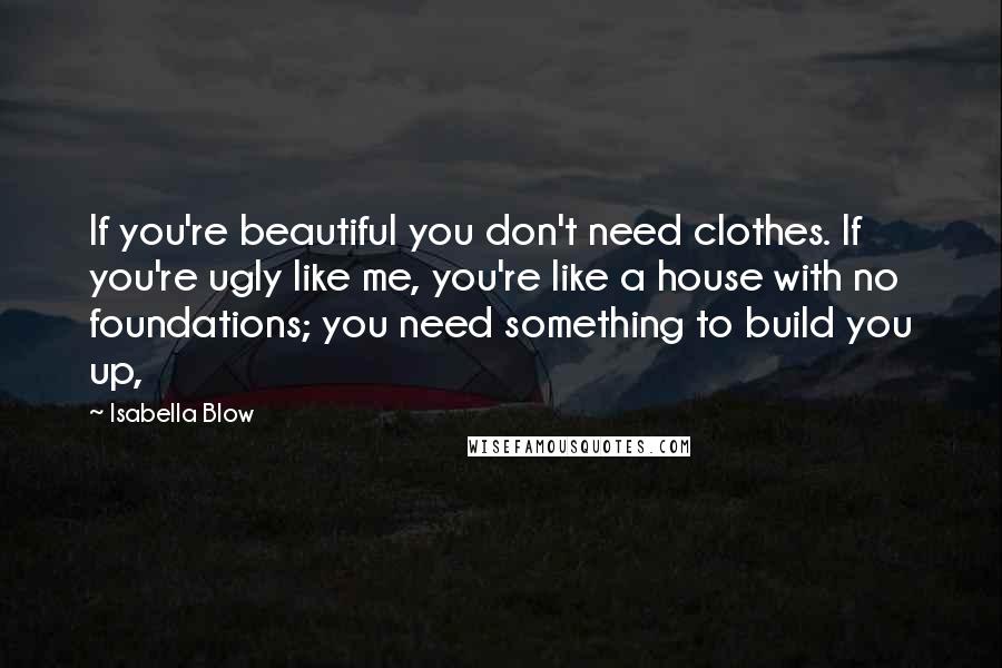 Isabella Blow Quotes: If you're beautiful you don't need clothes. If you're ugly like me, you're like a house with no foundations; you need something to build you up,