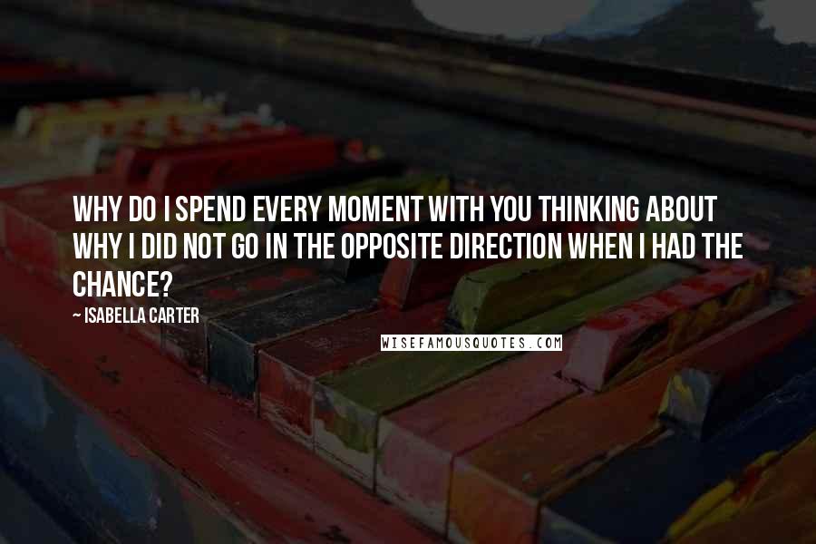 Isabella Carter Quotes: Why do I spend every moment with you thinking about why I did not go in the opposite direction when I had the chance?