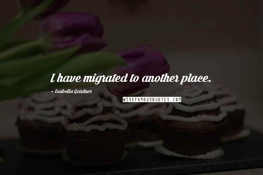 Isabella Gardner Quotes: I have migrated to another place.