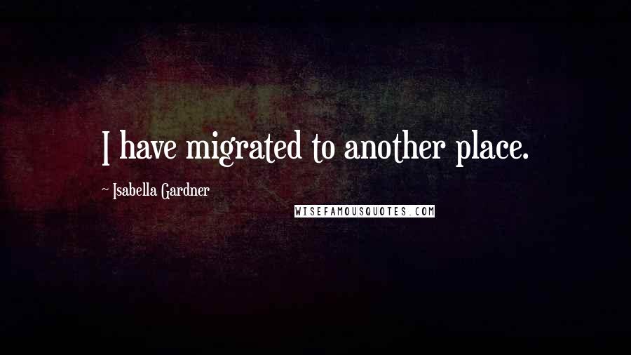 Isabella Gardner Quotes: I have migrated to another place.