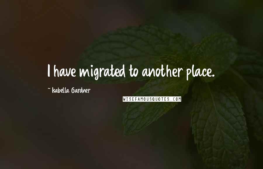 Isabella Gardner Quotes: I have migrated to another place.