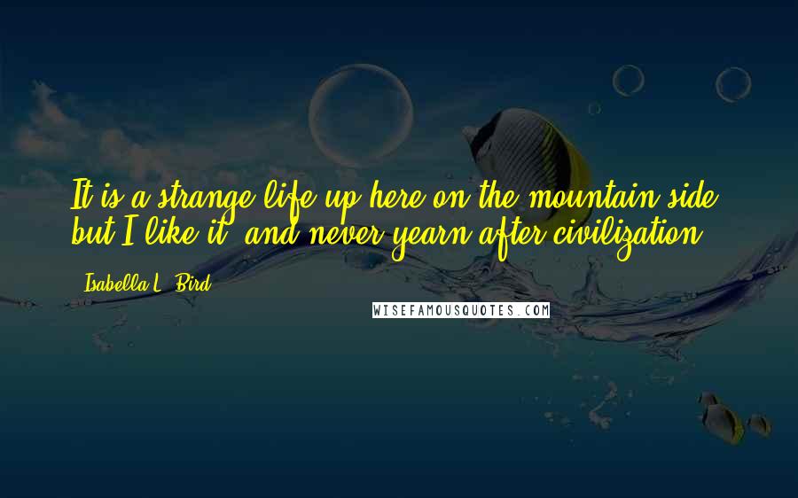 Isabella L. Bird Quotes: It is a strange life up here on the mountain side, but I like it, and never yearn after civilization.