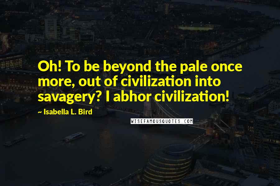 Isabella L. Bird Quotes: Oh! To be beyond the pale once more, out of civilization into savagery? I abhor civilization!