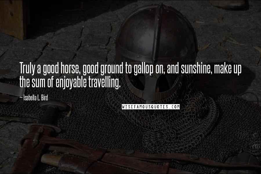 Isabella L. Bird Quotes: Truly a good horse, good ground to gallop on, and sunshine, make up the sum of enjoyable travelling.