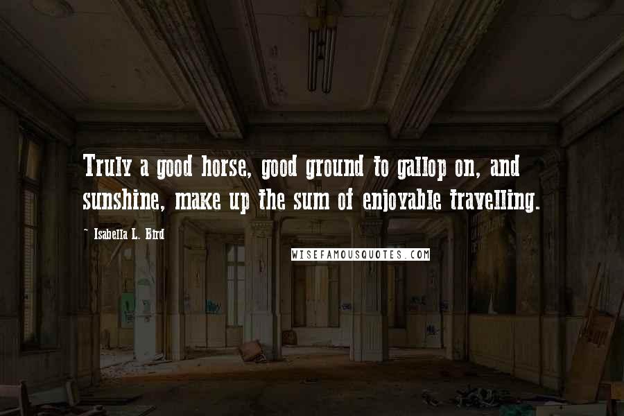 Isabella L. Bird Quotes: Truly a good horse, good ground to gallop on, and sunshine, make up the sum of enjoyable travelling.