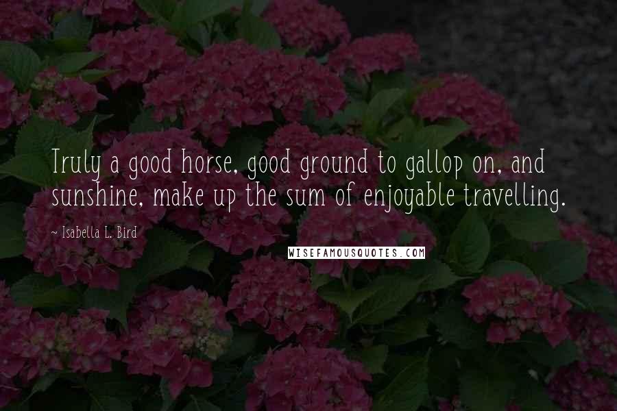 Isabella L. Bird Quotes: Truly a good horse, good ground to gallop on, and sunshine, make up the sum of enjoyable travelling.