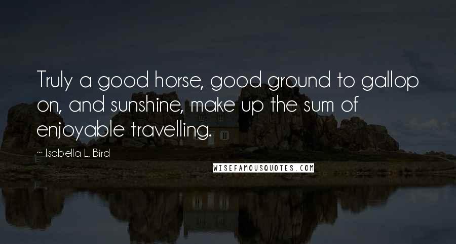 Isabella L. Bird Quotes: Truly a good horse, good ground to gallop on, and sunshine, make up the sum of enjoyable travelling.