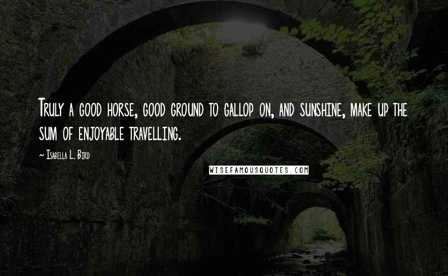 Isabella L. Bird Quotes: Truly a good horse, good ground to gallop on, and sunshine, make up the sum of enjoyable travelling.