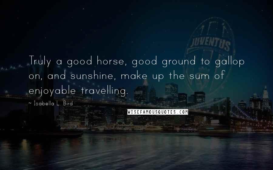 Isabella L. Bird Quotes: Truly a good horse, good ground to gallop on, and sunshine, make up the sum of enjoyable travelling.