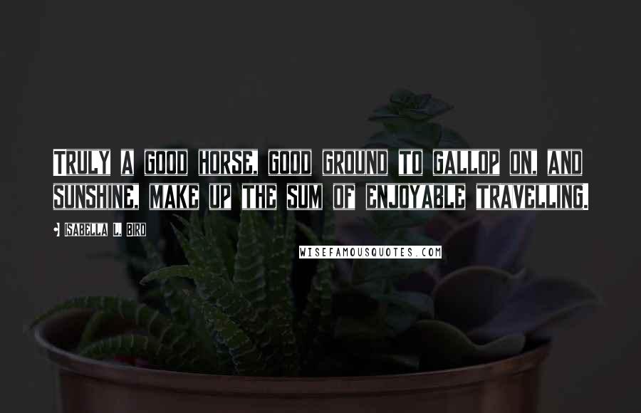 Isabella L. Bird Quotes: Truly a good horse, good ground to gallop on, and sunshine, make up the sum of enjoyable travelling.