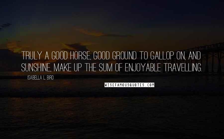 Isabella L. Bird Quotes: Truly a good horse, good ground to gallop on, and sunshine, make up the sum of enjoyable travelling.