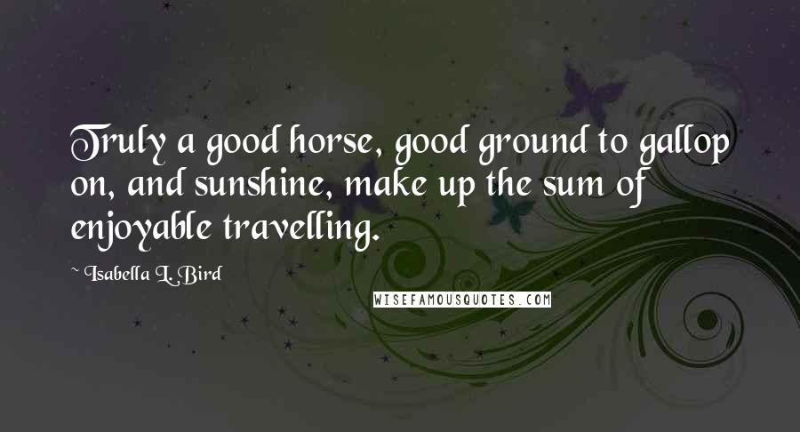 Isabella L. Bird Quotes: Truly a good horse, good ground to gallop on, and sunshine, make up the sum of enjoyable travelling.