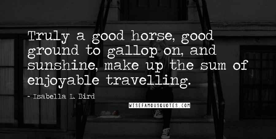 Isabella L. Bird Quotes: Truly a good horse, good ground to gallop on, and sunshine, make up the sum of enjoyable travelling.