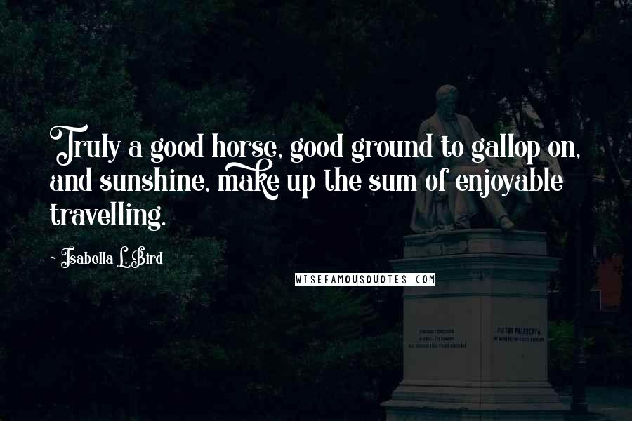 Isabella L. Bird Quotes: Truly a good horse, good ground to gallop on, and sunshine, make up the sum of enjoyable travelling.