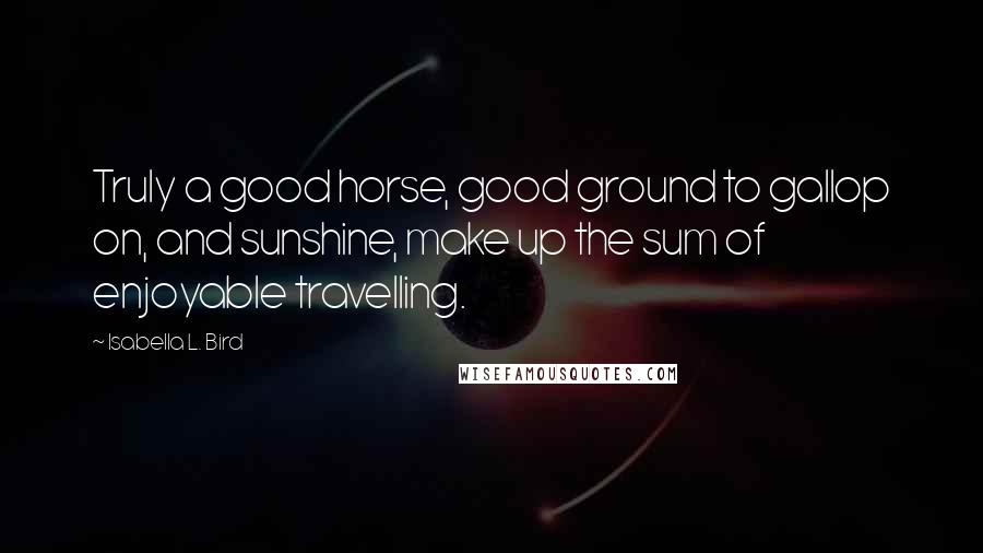 Isabella L. Bird Quotes: Truly a good horse, good ground to gallop on, and sunshine, make up the sum of enjoyable travelling.