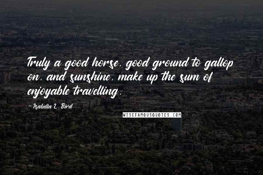 Isabella L. Bird Quotes: Truly a good horse, good ground to gallop on, and sunshine, make up the sum of enjoyable travelling.