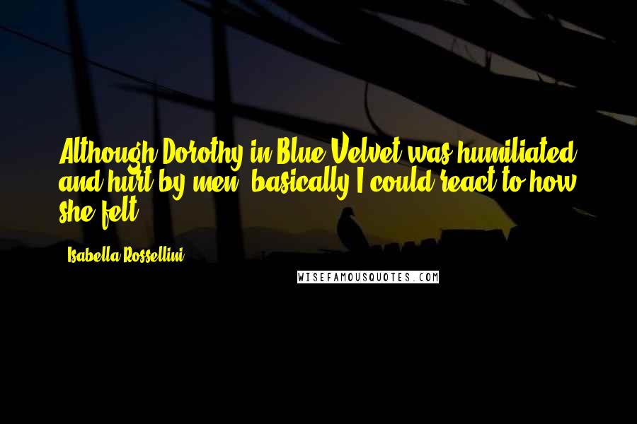 Isabella Rossellini Quotes: Although Dorothy in Blue Velvet was humiliated and hurt by men, basically I could react to how she felt.