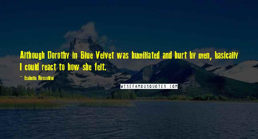 Isabella Rossellini Quotes: Although Dorothy in Blue Velvet was humiliated and hurt by men, basically I could react to how she felt.