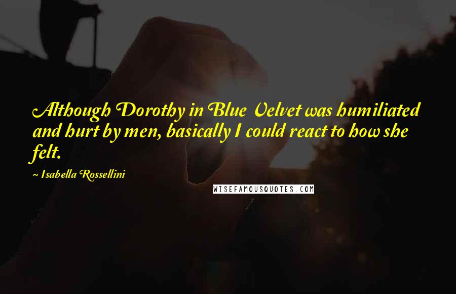 Isabella Rossellini Quotes: Although Dorothy in Blue Velvet was humiliated and hurt by men, basically I could react to how she felt.