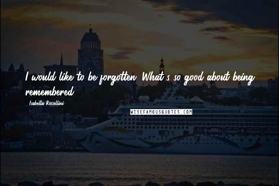 Isabella Rossellini Quotes: I would like to be forgotten. What's so good about being remembered?