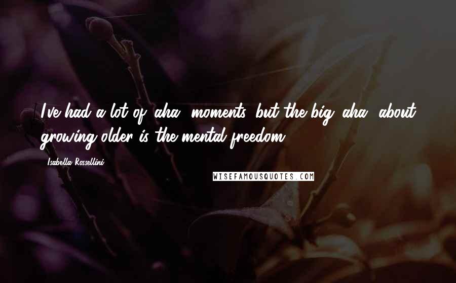 Isabella Rossellini Quotes: I've had a lot of 'aha' moments, but the big 'aha' about growing older is the mental freedom.