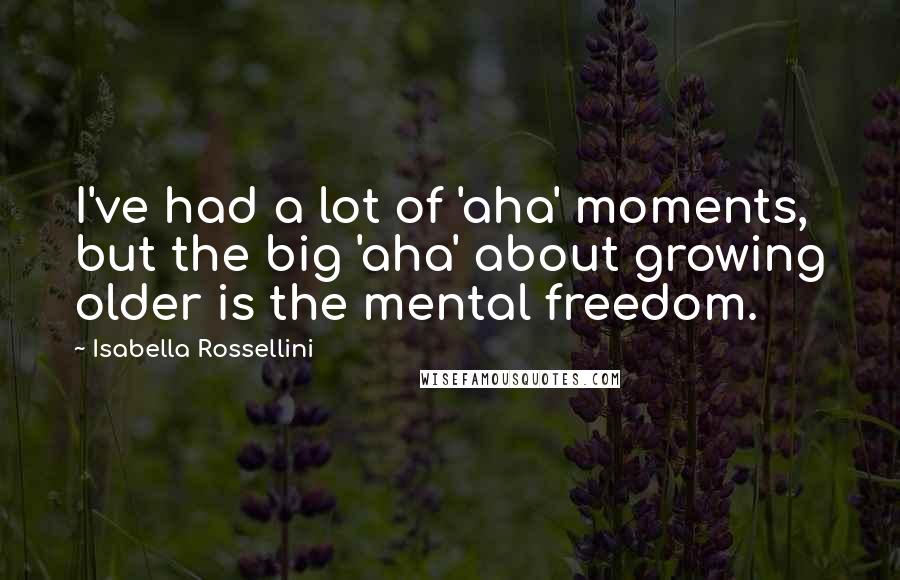 Isabella Rossellini Quotes: I've had a lot of 'aha' moments, but the big 'aha' about growing older is the mental freedom.