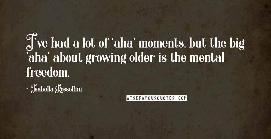 Isabella Rossellini Quotes: I've had a lot of 'aha' moments, but the big 'aha' about growing older is the mental freedom.