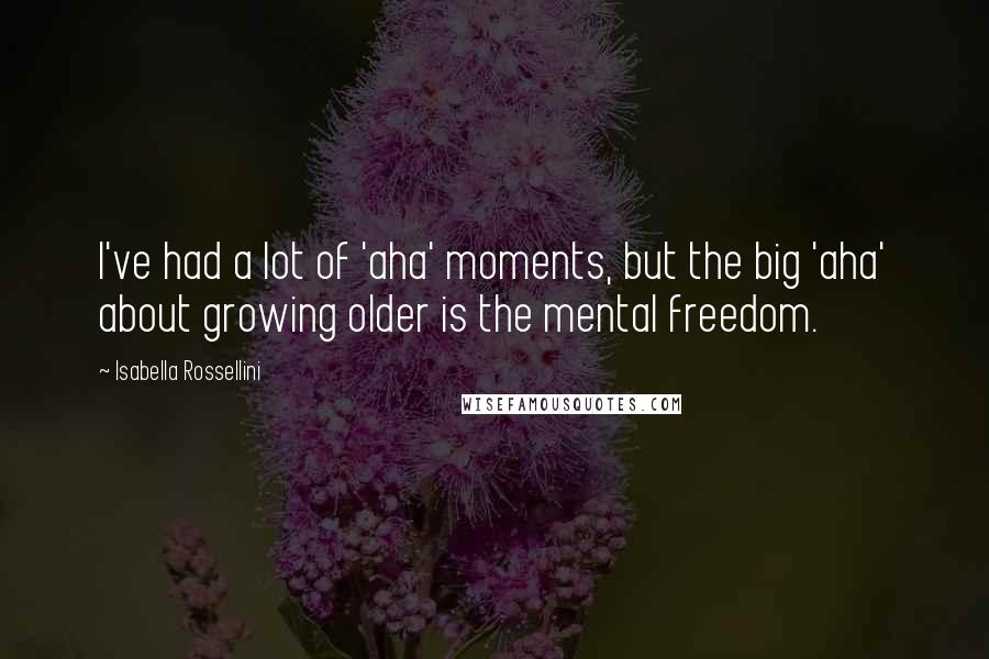 Isabella Rossellini Quotes: I've had a lot of 'aha' moments, but the big 'aha' about growing older is the mental freedom.