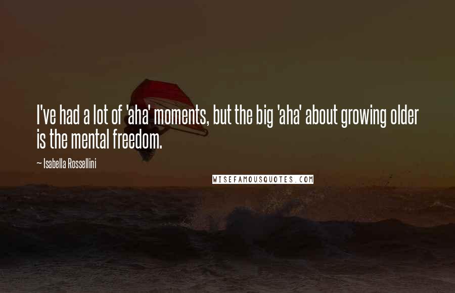 Isabella Rossellini Quotes: I've had a lot of 'aha' moments, but the big 'aha' about growing older is the mental freedom.