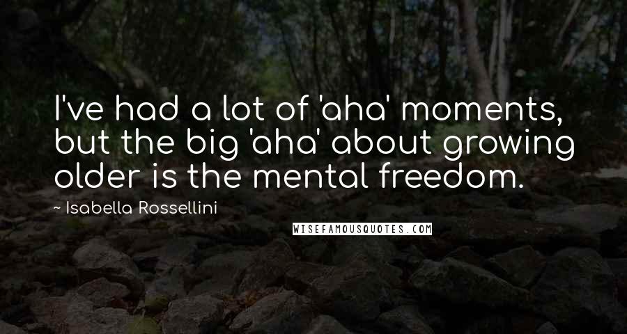 Isabella Rossellini Quotes: I've had a lot of 'aha' moments, but the big 'aha' about growing older is the mental freedom.