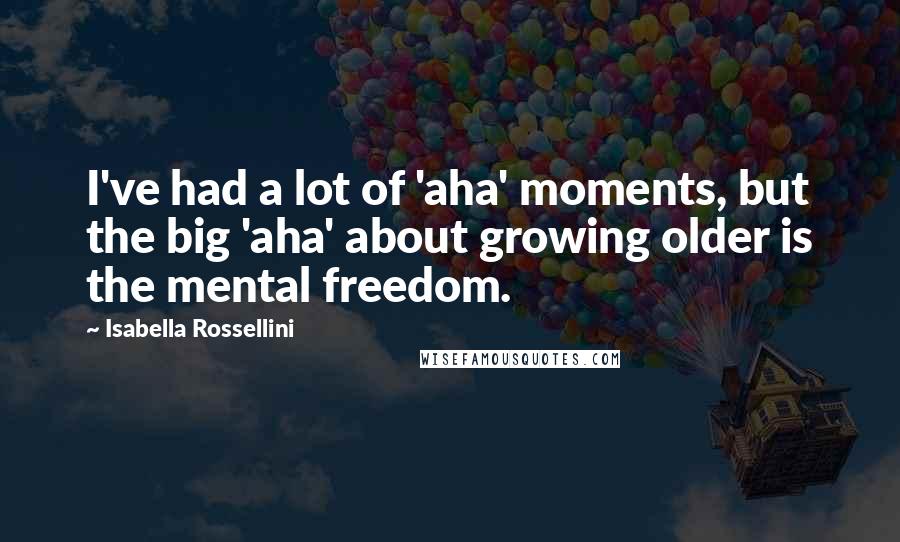 Isabella Rossellini Quotes: I've had a lot of 'aha' moments, but the big 'aha' about growing older is the mental freedom.