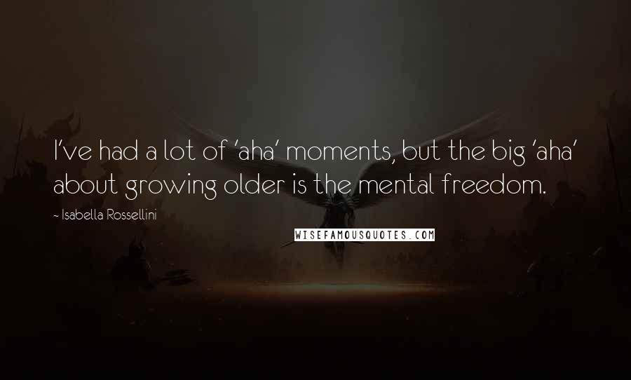 Isabella Rossellini Quotes: I've had a lot of 'aha' moments, but the big 'aha' about growing older is the mental freedom.