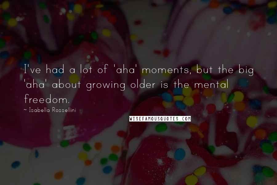 Isabella Rossellini Quotes: I've had a lot of 'aha' moments, but the big 'aha' about growing older is the mental freedom.