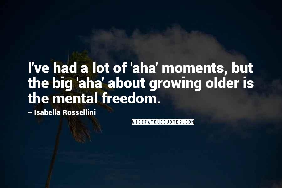 Isabella Rossellini Quotes: I've had a lot of 'aha' moments, but the big 'aha' about growing older is the mental freedom.