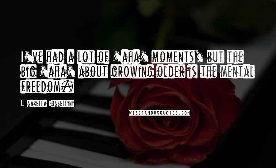 Isabella Rossellini Quotes: I've had a lot of 'aha' moments, but the big 'aha' about growing older is the mental freedom.