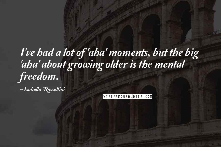 Isabella Rossellini Quotes: I've had a lot of 'aha' moments, but the big 'aha' about growing older is the mental freedom.