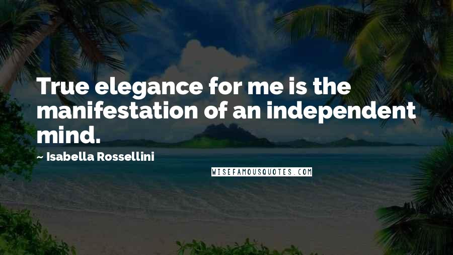 Isabella Rossellini Quotes: True elegance for me is the manifestation of an independent mind.